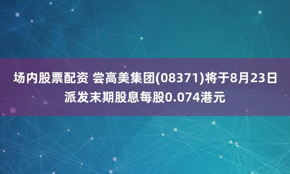 场内股票配资 尝高美集团(08371)将于8月23日派发末期股息每股0.074港元