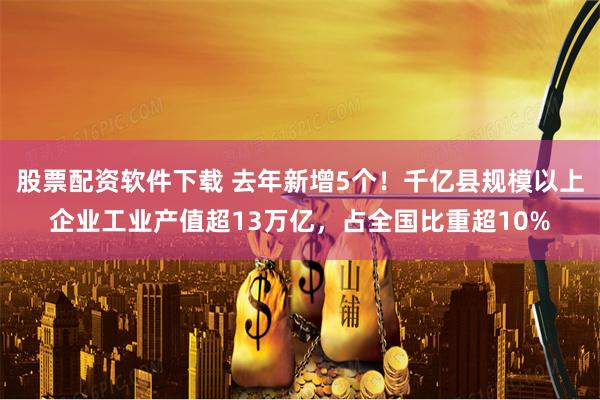 股票配资软件下载 去年新增5个!千亿县规模以上企业工业产值超13万亿,占全国比重超10%