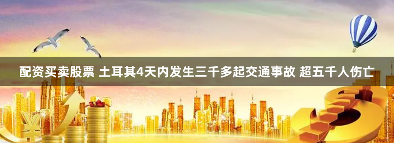 配资买卖股票 土耳其4天内发生三千多起交通事故 超五千人伤亡