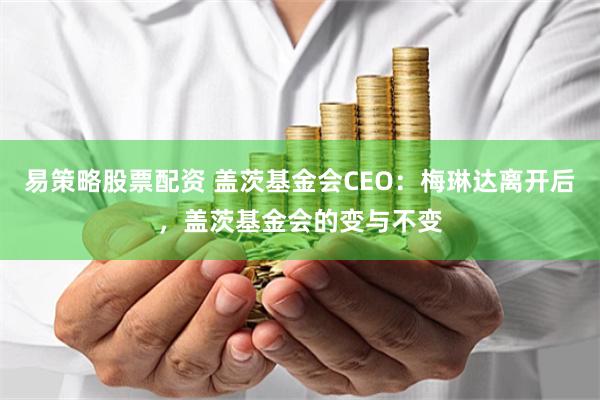 易策略股票配资 盖茨基金会CEO：梅琳达离开后，盖茨基金会的变与不变