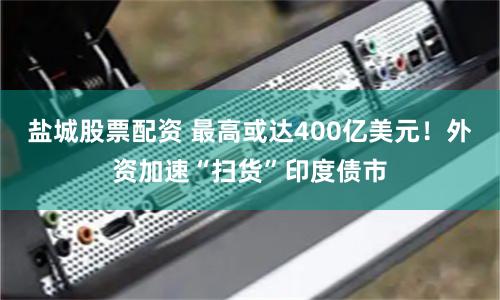 盐城股票配资 最高或达400亿美元!外资加速“扫货”印度债市