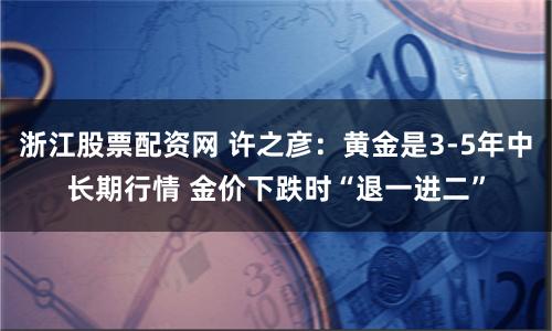 浙江股票配资网 许之彦：黄金是3-5年中长期行情 金价下跌时“退一进二”