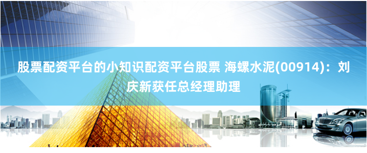 股票配资平台的小知识配资平台股票 海螺水泥(00914)：刘庆新获任总经理助理