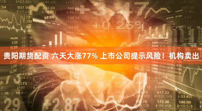 贵阳期货配资 六天大涨77% 上市公司提示风险!机构卖出