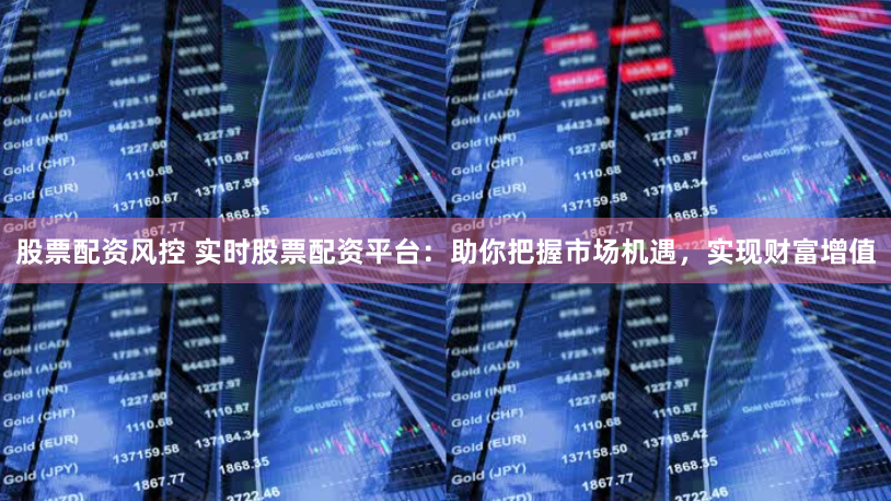 股票配资风控 实时股票配资平台:助你把握市场机遇,实现财富增值