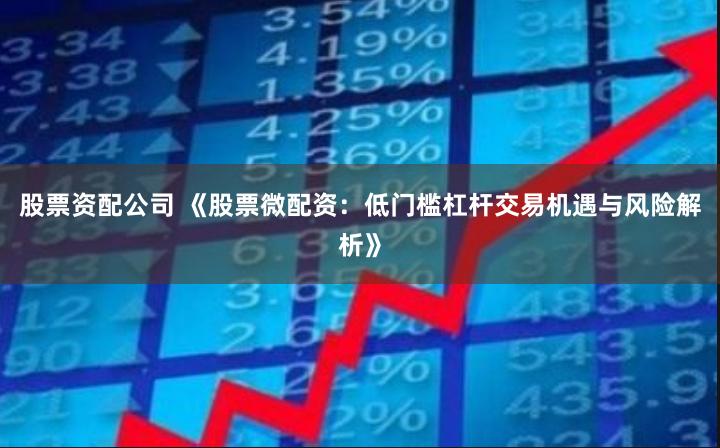 股票资配公司 《股票微配资:低门槛杠杆交易机遇与风险解析》
