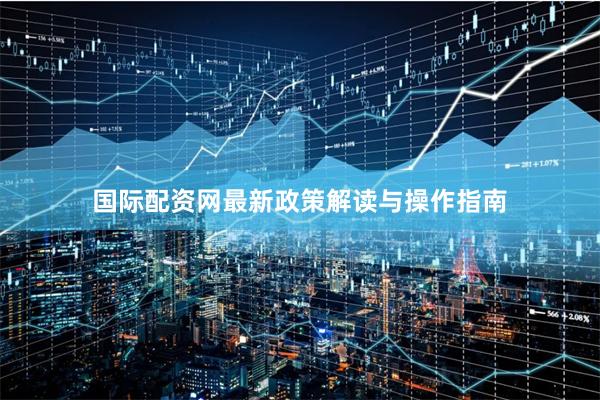 国际配资网最新政策解读与操作指南