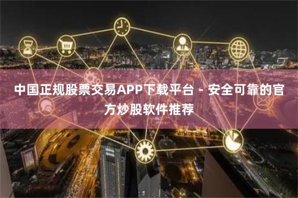 中国正规股票交易APP下载平台 - 安全可靠的官方炒股软件推荐