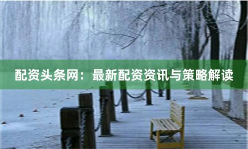 配资头条网：最新配资资讯与策略解读