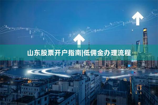 山东股票开户指南|低佣金办理流程